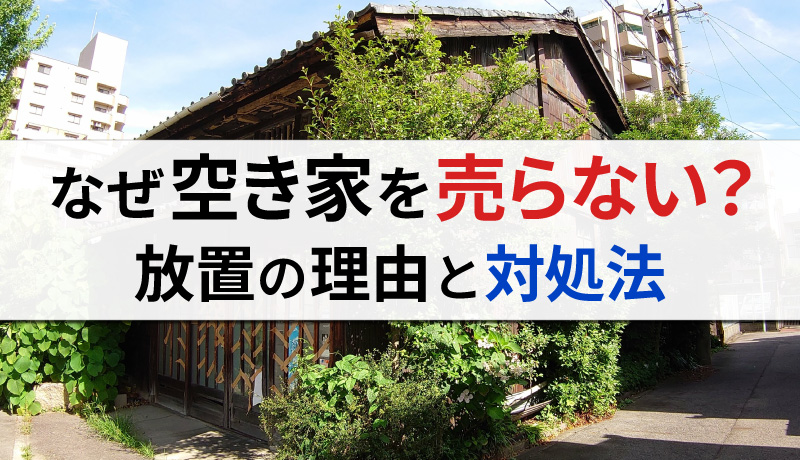 なぜ空き家を売らないのか？所有者が放置する理由、売却のための必要ステップとは