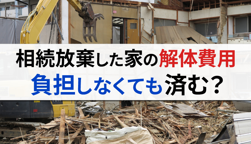 相続放棄した家の解体費用を払うのは誰？負担せずに済む方法はある？